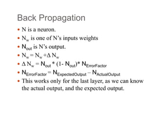 Back Propagation
 N is a neuron.
 Nw is one of N’s inputs weights
 Nout is N’s output.
 Nw = Nw +Δ Nw
 Δ Nw = Nout * (1‐ Nout)* NErrorFactor
 NErrorFactor = NExpectedOutput – NActualOutput
 This works only for the last layer, as we can know
the actual output, and the expected output.
 