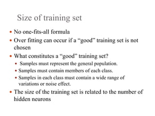 Size of training set
 No one‐fits‐all formula
 Over fitting can occur if a “good” training set is not
chosen
 What constitutes a “good” training set?
 Samples must represent the general population.
 Samples must contain members of each class.
 Samples in each class must contain a wide range of
variations or noise effect.
 The size of the training set is related to the number of
hidden neurons
 