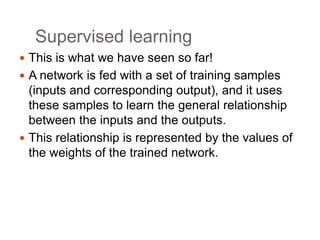 Supervised learning
 This is what we have seen so far!
 A network is fed with a set of training samples
(inputs and corresponding output), and it uses
these samples to learn the general relationship
between the inputs and the outputs.
 This relationship is represented by the values of
the weights of the trained network.
 