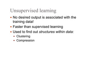 Unsupervised learning
 No desired output is associated with the
training data!
 Faster than supervised learning
 Used to find out structures within data:
 Clustering
 Compression
 