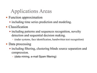Applications Areas
 Function approximation
 including time series prediction and modeling.
 Classification
 including patterns and sequences recognition, novelty
detection and sequential decision making.
 (radar systems, face identification, handwritten text recognition)
 Data processing
 including filtering, clustering blinds source separation and
compression.
 (data mining, e-mail Spam filtering)
 