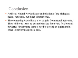 Conclusion
 Artificial Neural Networks are an imitation of the biological
neural networks, but much simpler ones.
 The computing would have a lot to gain from neural networks.
Their ability to learn by example makes them very flexible and
powerful furthermore there is need to device an algorithm in
order to perform a specific task.
 
