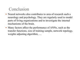 Conclusion
 Neural networks also contributes to area of research such a
neurology and psychology. They are regularly used to model
parts of living organizations and to investigate the internal
mechanisms of the brain.
 Many factors affect the performance of ANNs, such as the
transfer functions, size of training sample, network topology,
weights adjusting algorithm, …
 