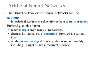 Artificial Neural Networks
• The “building blocks” of neural networks are the
neurons.
• In technical systems, we also refer to them as units or nodes.
• Basically, each neuron
 receives input from many other neurons.
 changes its internal state (activation) based on the current
input.
 sends one output signal to many other neurons, possibly
including its input neurons (recurrent network).
 