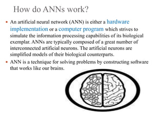 How do ANNs work?
 An artificial neural network (ANN) is either a hardware
implementation or a computer program which strives to
simulate the information processing capabilities of its biological
exemplar. ANNs are typically composed of a great number of
interconnected artificial neurons. The artificial neurons are
simplified models of their biological counterparts.
 ANN is a technique for solving problems by constructing software
that works like our brains.
 