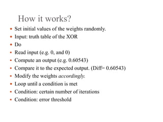 How it works?
 Set initial values of the weights randomly.
 Input: truth table of the XOR
 Do
 Read input (e.g. 0, and 0)
 Compute an output (e.g. 0.60543)
 Compare it to the expected output. (Diff= 0.60543)
 Modify the weights accordingly.
 Loop until a condition is met
 Condition: certain number of iterations
 Condition: error threshold
 