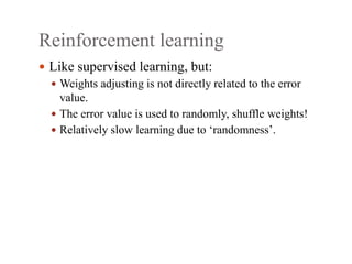 Reinforcement learning
 Like supervised learning, but:
 Weights adjusting is not directly related to the error
value.
 The error value is used to randomly, shuffle weights!
 Relatively slow learning due to ‘randomness’.
 