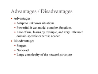 Advantages / Disadvantages
 Advantages
 Adapt to unknown situations
 Powerful, it can model complex functions.
 Ease of use, learns by example, and very little user
domain‐specific expertise needed
 Disadvantages
 Forgets
 Not exact
 Large complexity of the network structure
 