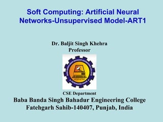 Soft Computing: Artificial Neural
Networks-Unsupervised Model-ART1
Dr. Baljit Singh Khehra
Professor
CSE Department
Baba Banda Singh Bahadur Engineering College
Fatehgarh Sahib-140407, Punjab, India
 