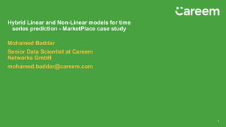 Mohamed Baddar
Senior Data Scientist at Careem
Networks GmbH
mohamed.baddar@careem.com
Hybrid Linear and Non-Linear models for time
series prediction - MarketPlace case study
1
 