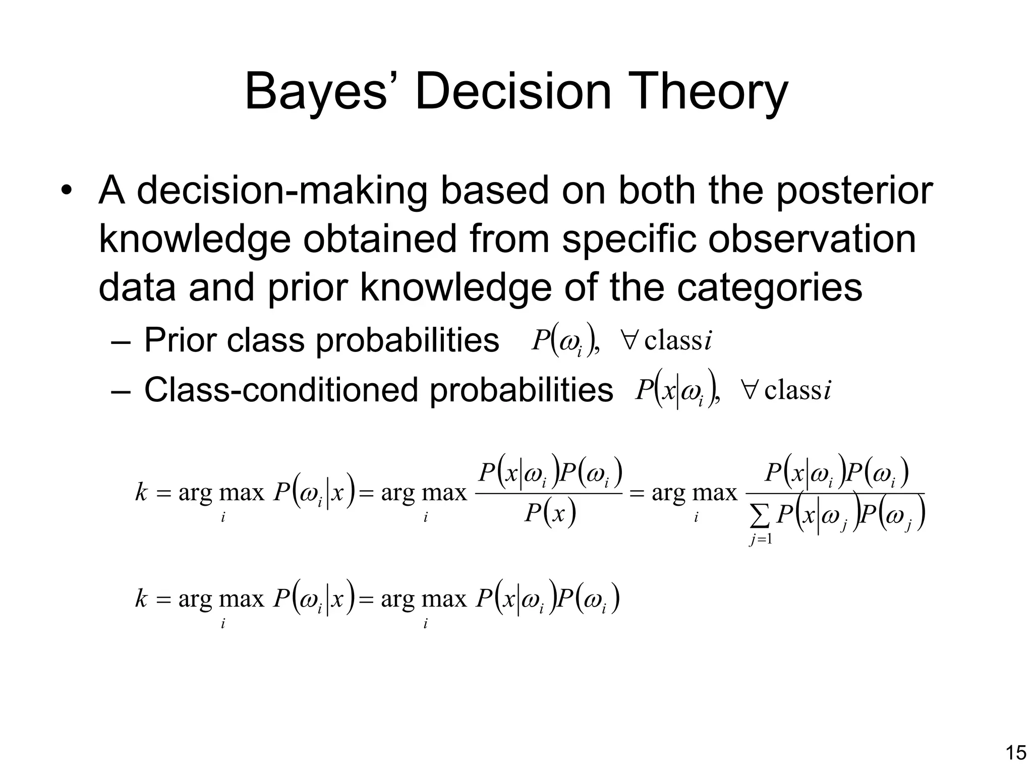 Bayes’ Decision Theory
• A decision-making based on both the posterior
  knowledge obtained from specific observation
  data and prior knowledge of the categories
   – Prior class probabilities P(ωi ), ∀ class i
  – Class-conditioned probabilities P(x ωi ), ∀ class i

                                        P (x ω i )P (ω i )                 P (x ω i )P (ω i )
    k = arg max P (ω i x ) = arg max                         = arg max
             i                    i          P (x )               i
                                                                         j =1
                                                                                (    )
                                                                         ∑ P x ω j P (ω j )

    k = arg max P (ω i x ) = arg max P (x ω i )P (ω i )
             i                    i




                                                                                                15
 