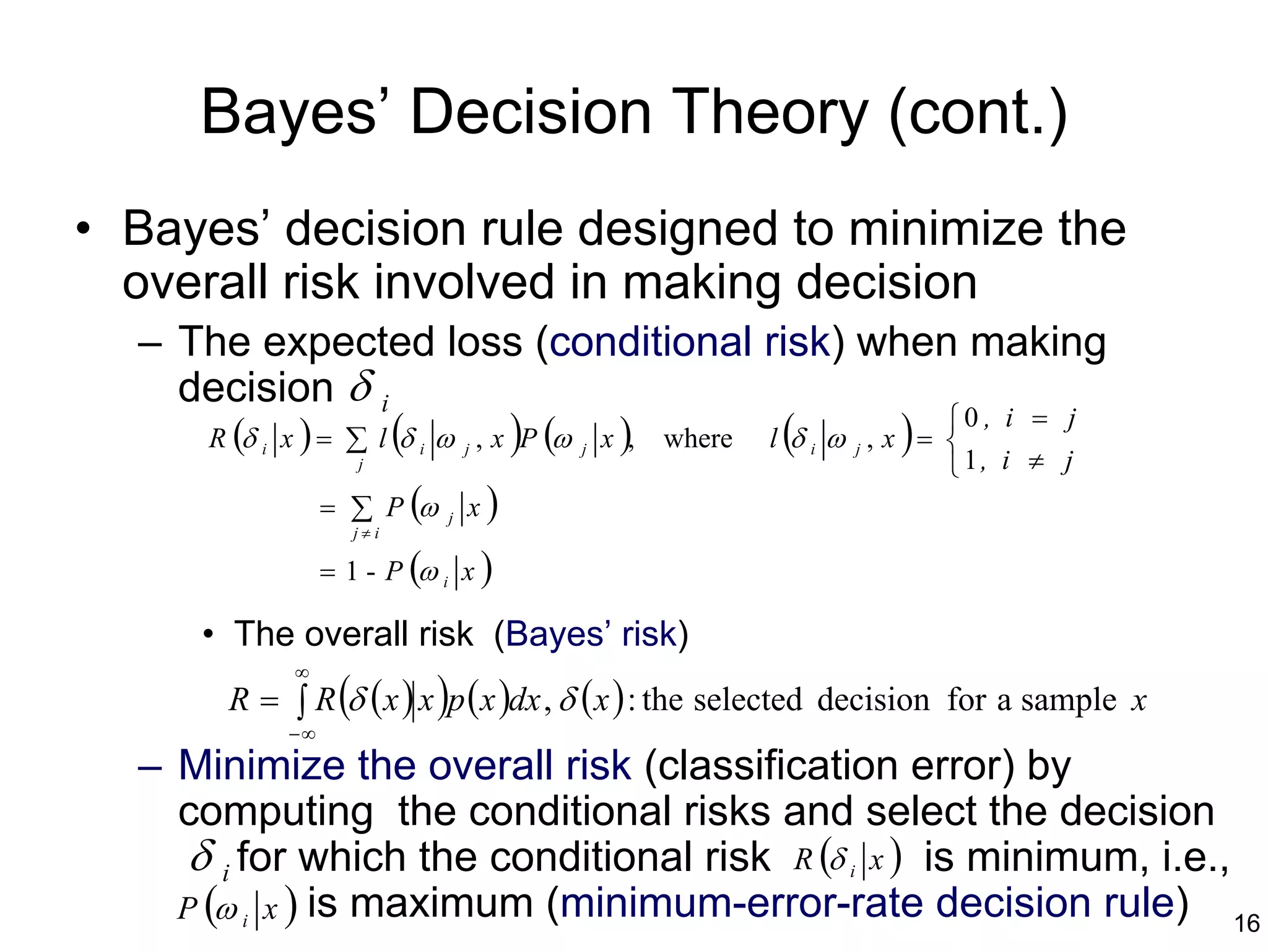 Bayes’ Decision Theory (cont.)
• Bayes’ decision rule designed to minimize the
  overall risk involved in making decision
  – The expected loss (conditional risk) when making
    decision δ i
     R (δ x ) = ∑ l (δ ω , x )P (ω x ), where l (δ ω , x ) = 
                                                             0 , i = j
          i                 i       j    j               i   j
                      j                                             1, i ≠ j
                   = ∑ P (ω     j   x)
                      j≠i

                   = 1 - P (ω i x )

      • The overall risk (Bayes’ risk)
              ∞
        R = ∫ R (δ ( x ) x )p ( x )dx , δ ( x ) : the selected decision for a sample x
              −∞
  – Minimize the overall risk (classification error) by
    computing the conditional risks and select the decision
     δ i for which the conditional risk R (δ i x ) is minimum, i.e.,
    P (ω i x ) is maximum (minimum-error-rate decision rule) 16
 