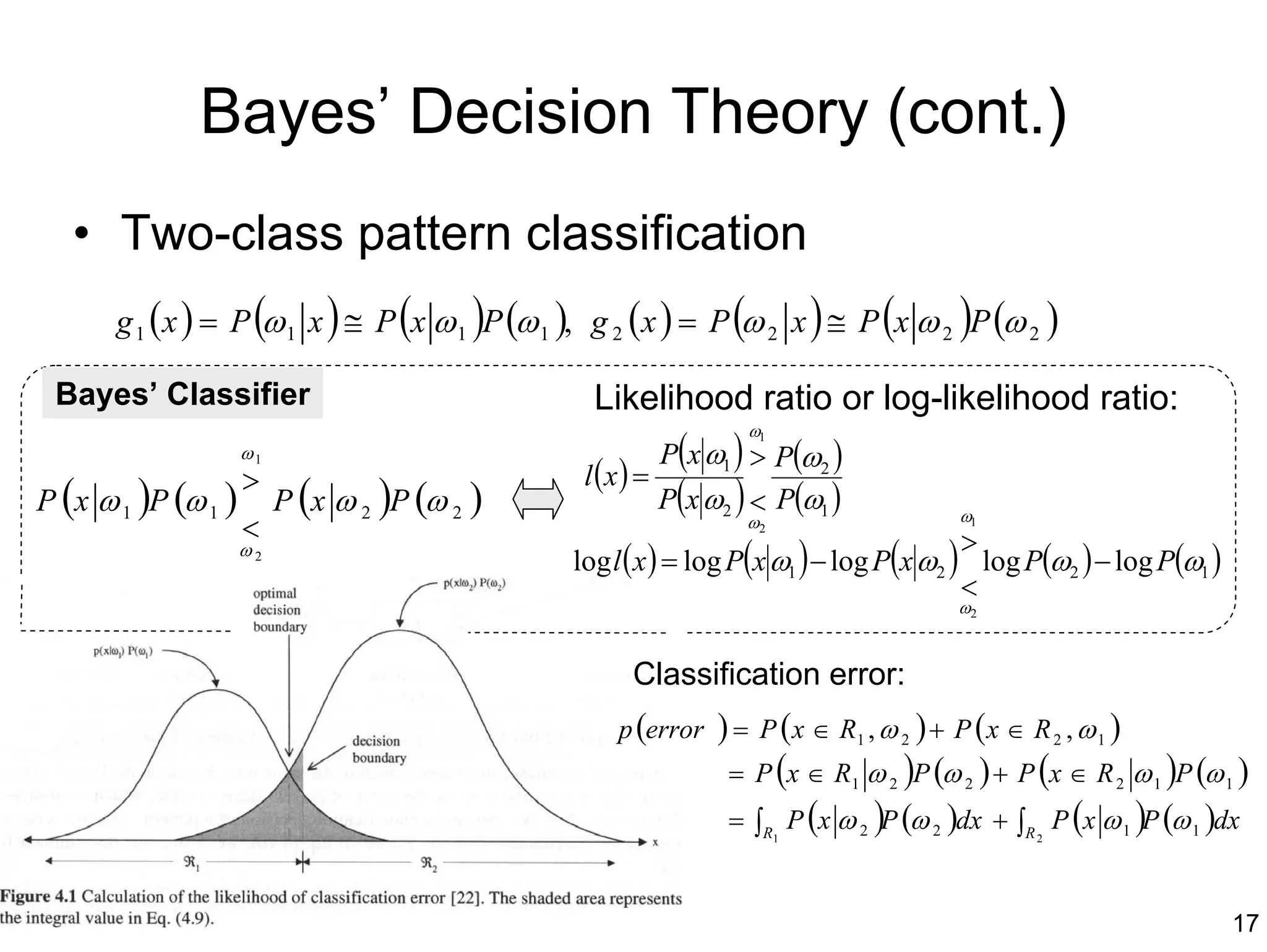 Bayes’ Decision Theory (cont.)
   • Two-class pattern classification
      g 1 ( x ) = P (ω 1 x ) ≅ P (x ω 1 )P (ω 1 ), g 2 (x ) = P (ω 2 x ) ≅ P (x ω 2 )P (ω 2 )

 Bayes’ Classifier                                Likelihood ratio or log-likelihood ratio:
                                                                    ω1
                 ω1                                         P(x ω1 ) > P(ω2 )
                  >                              l (x ) =
P (x ω 1 )P (ω 1 ) P (x ω 2 )P (ω 2 )                       P(x ω2 ) < P(ω1 )            ω1
                  <                                                 ω2
                                                                                         >
                 ω2
                                                log l ( x ) = log P(x ω1 ) − log P(x ω2 ) log P(ω2 ) − log P(ω1 )
                                                                                         <
                                                                                         ω2


                                                       Classification error:
                                                     p (error    ) = P ( x ∈ R1 , ω 2 ) + P ( x ∈ R 2 , ω 1 )
                                                                  = P (x ∈ R1 ω 2 )P (ω 2 ) + P (x ∈ R 2 ω 1 )P (ω 1 )
                                                                  = ∫R P (x ω 2 )P (ω 2 )dx + ∫R P (x ω 1 )P (ω 1 )dx
                                                                         1                      2




                                                                                                                    17
 