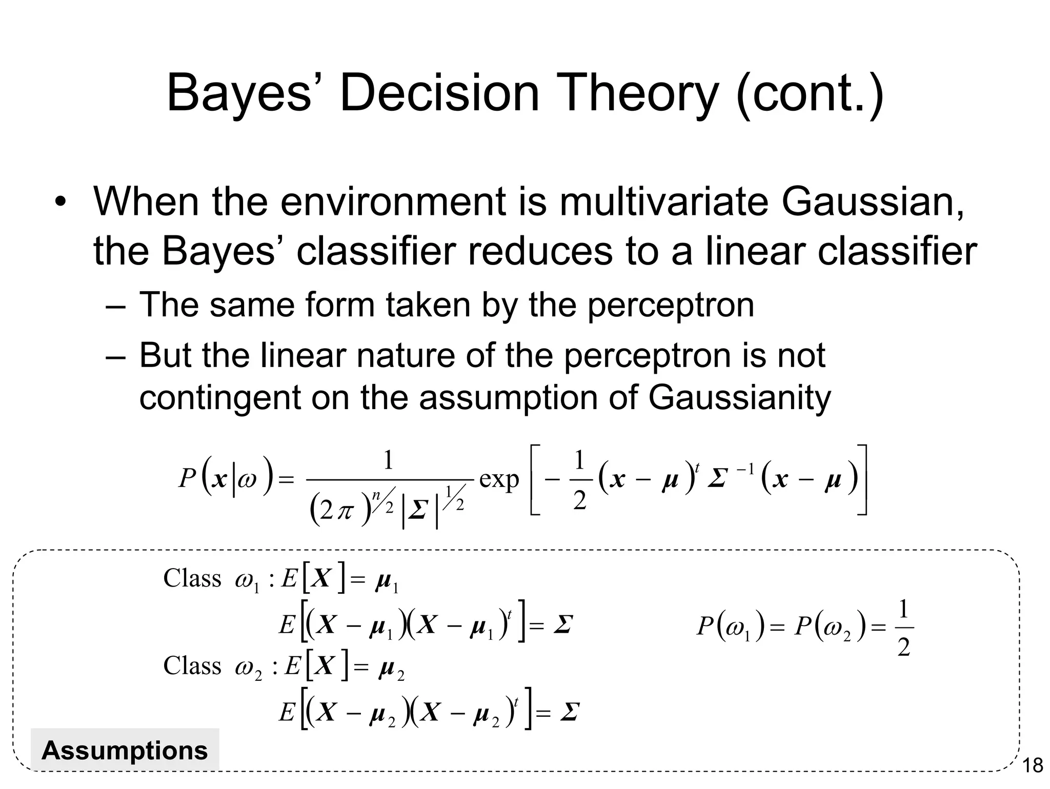 Bayes’ Decision Theory (cont.)
• When the environment is multivariate Gaussian,
  the Bayes’ classifier reduces to a linear classifier
    – The same form taken by the perceptron
    – But the linear nature of the perceptron is not
      contingent on the assumption of Gaussianity

         P (x ω ) =
                                                        1
                                   1
                                                   exp  − ( x − µ ) Σ
                                                                    t    −1
                                                                              ( x − µ )
                                                                                       
                          (2 π )
                                           1
                               n
                                   2   Σ       2        2                            

        Class ω 1 : E [ X ] = µ1
                      [
                   E ( X − µ1 )( X − µ1 ) = Σ
                                                     t
                                                         ]         P (ω 1 ) = P (ω 2 ) =
                                                                                           1
                                                                                           2
        Class ω 2 : E [ X ] = µ 2
                      [
                   E ( X − µ 2 )( X − µ 2 ) = Σ
                                                         t
                                                             ]
Assumptions                                                                                    18
 