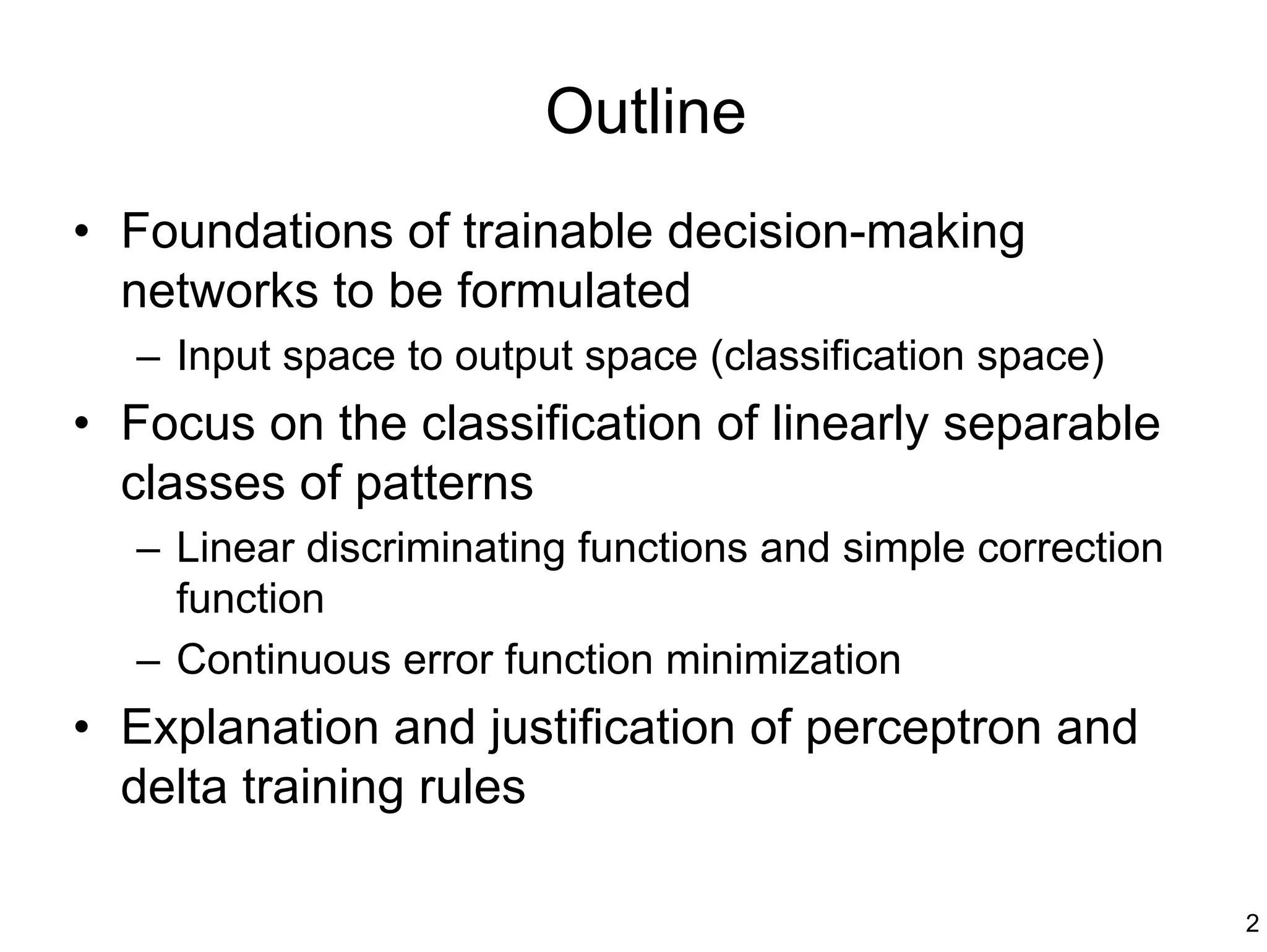 Outline
• Foundations of trainable decision-making
  networks to be formulated
  – Input space to output space (classification space)
• Focus on the classification of linearly separable
  classes of patterns
  – Linear discriminating functions and simple correction
    function
  – Continuous error function minimization
• Explanation and justification of perceptron and
  delta training rules

                                                            2
 