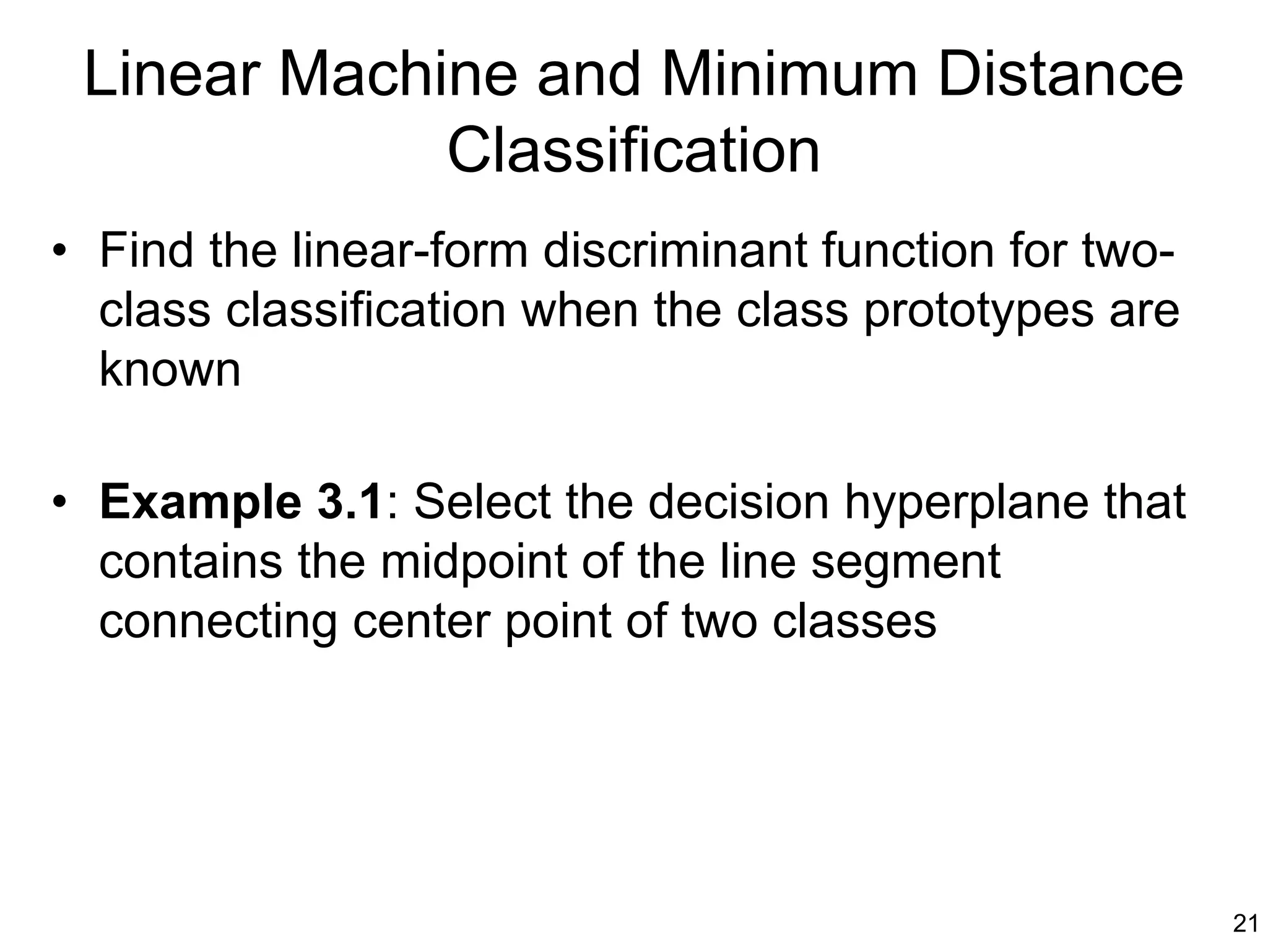 Linear Machine and Minimum Distance
             Classification
• Find the linear-form discriminant function for two-
  class classification when the class prototypes are
  known

• Example 3.1: Select the decision hyperplane that
  contains the midpoint of the line segment
  connecting center point of two classes




                                                        21
 