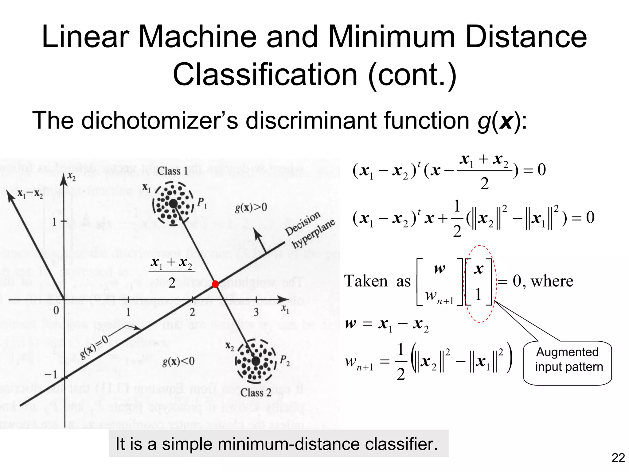 Linear Machine and Minimum Distance
        Classification (cont.)
The dichotomizer’s discriminant function g(x):
                                                         x1 + x 2
                                      ( x1 − x 2 ) t ( x −        )=0
                                                            2
                                                        1      2      2
                                      ( x1 − x 2 ) t x + ( x 2 − x1 ) = 0
                                                        2
           x1 + x 2
                                               w x
                                     Taken as                 = 0 , where
                                                w n +1   1 
              2
                                                       
                                     w = x1 − x 2

                                     w n +1 =
                                                1
                                                2
                                                 (x2
                                                        2
                                                             − x1
                                                                    2
                                                                        )   Augmented
                                                                            input pattern




       It is a simple minimum-distance classifier.
                                                                                            22
 