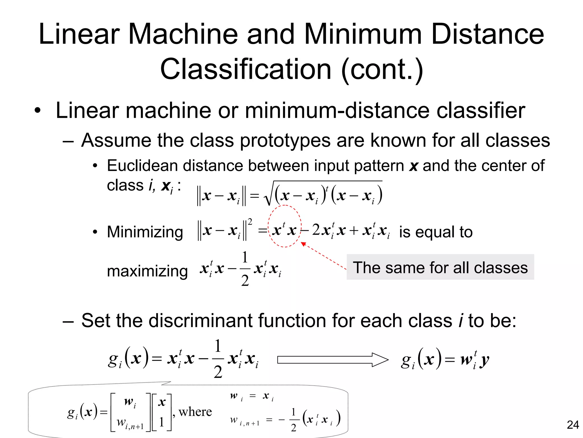 Linear Machine and Minimum Distance
        Classification (cont.)
• Linear machine or minimum-distance classifier
  – Assume the class prototypes are known for all classes
         • Euclidean distance between input pattern x and the center of
           class i, xi :
                         x − xi = ( x − xi ) ( x − xi )
                                            t


                                                     2
         • Minimizing                x − xi              = x t x − 2 xit x + xit xi is equal to
                                                 1 t
             maximizing xit x −                    xi xi                       The same for all classes
                                                 2

  – Set the discriminant function for each class i to be:
                                           1 t
             g i ( x ) = xit x −             xi xi                                   g i ( x ) = w it y
                                           2
                                             w       = xi
              wi   x                         i

   gi (x ) =                    , where                        (          )
               wi , n +1   1 
                                                              1
                                             w i,n +1 = −       x it x i
                                                          2                                           24
 