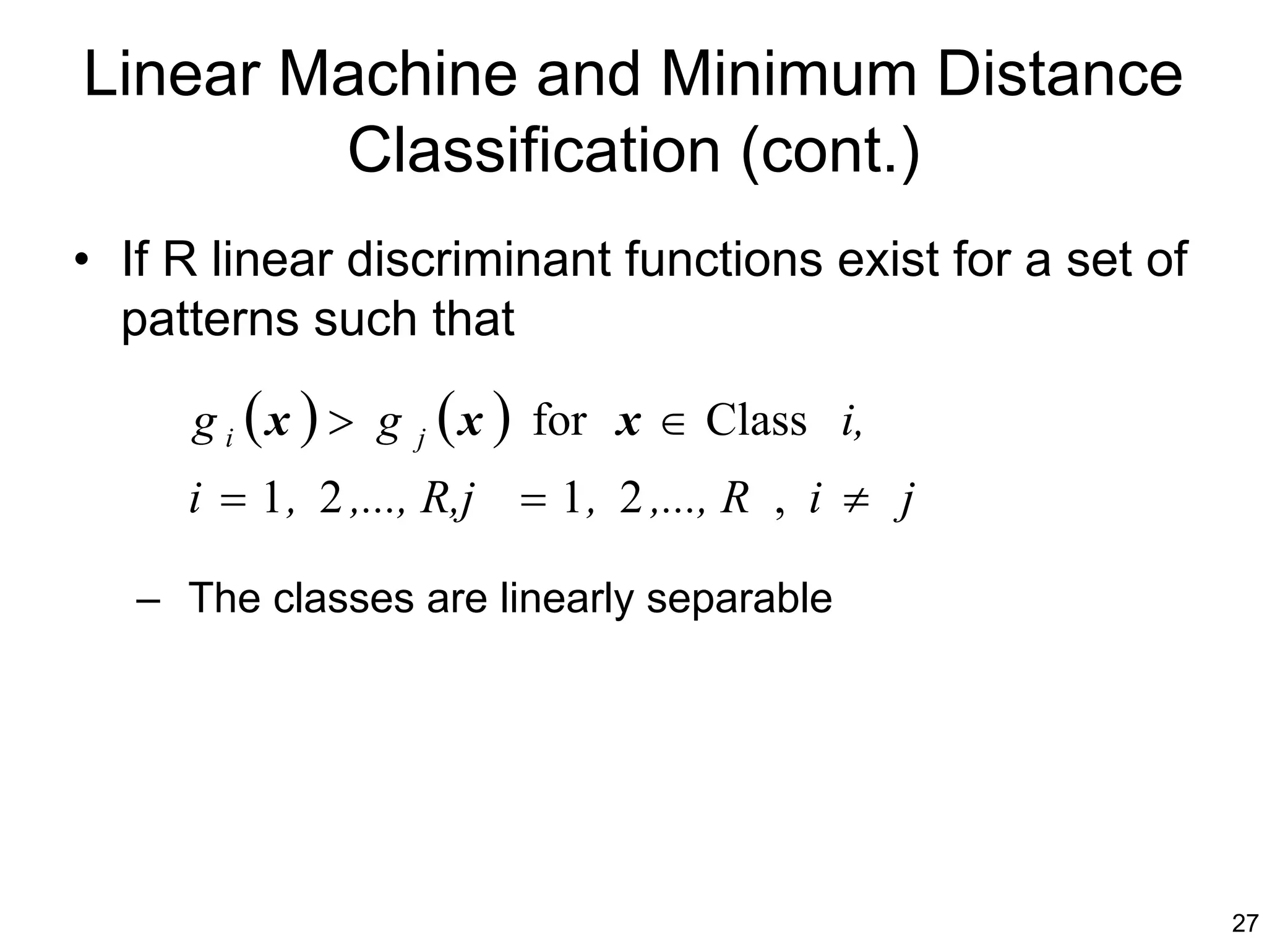 Linear Machine and Minimum Distance
        Classification (cont.)
• If R linear discriminant functions exist for a set of
  patterns such that

     g i (x ) > g   j   (x )   for x ∈ Class i,
     i = 1 , 2 ,..., R,j = 1 , 2 ,..., R , i ≠ j

   – The classes are linearly separable




                                                          27
 