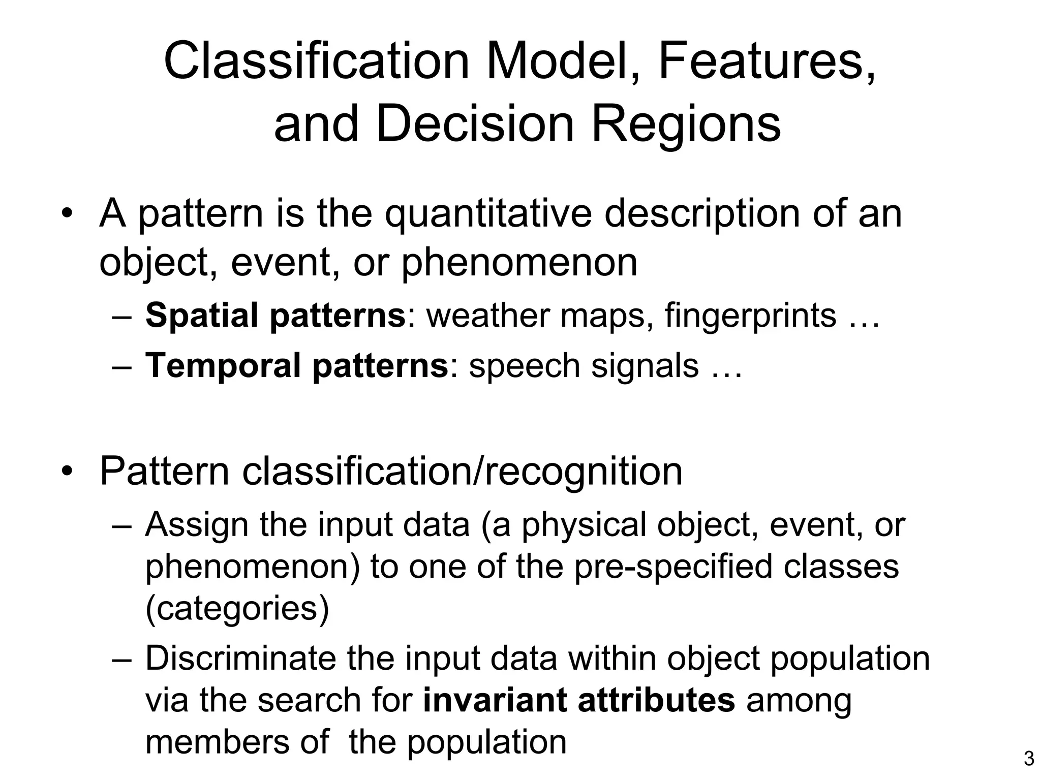 Classification Model, Features,
          and Decision Regions
• A pattern is the quantitative description of an
  object, event, or phenomenon
   – Spatial patterns: weather maps, fingerprints …
   – Temporal patterns: speech signals …


• Pattern classification/recognition
   – Assign the input data (a physical object, event, or
     phenomenon) to one of the pre-specified classes
     (categories)
   – Discriminate the input data within object population
     via the search for invariant attributes among
     members of the population                              3
 