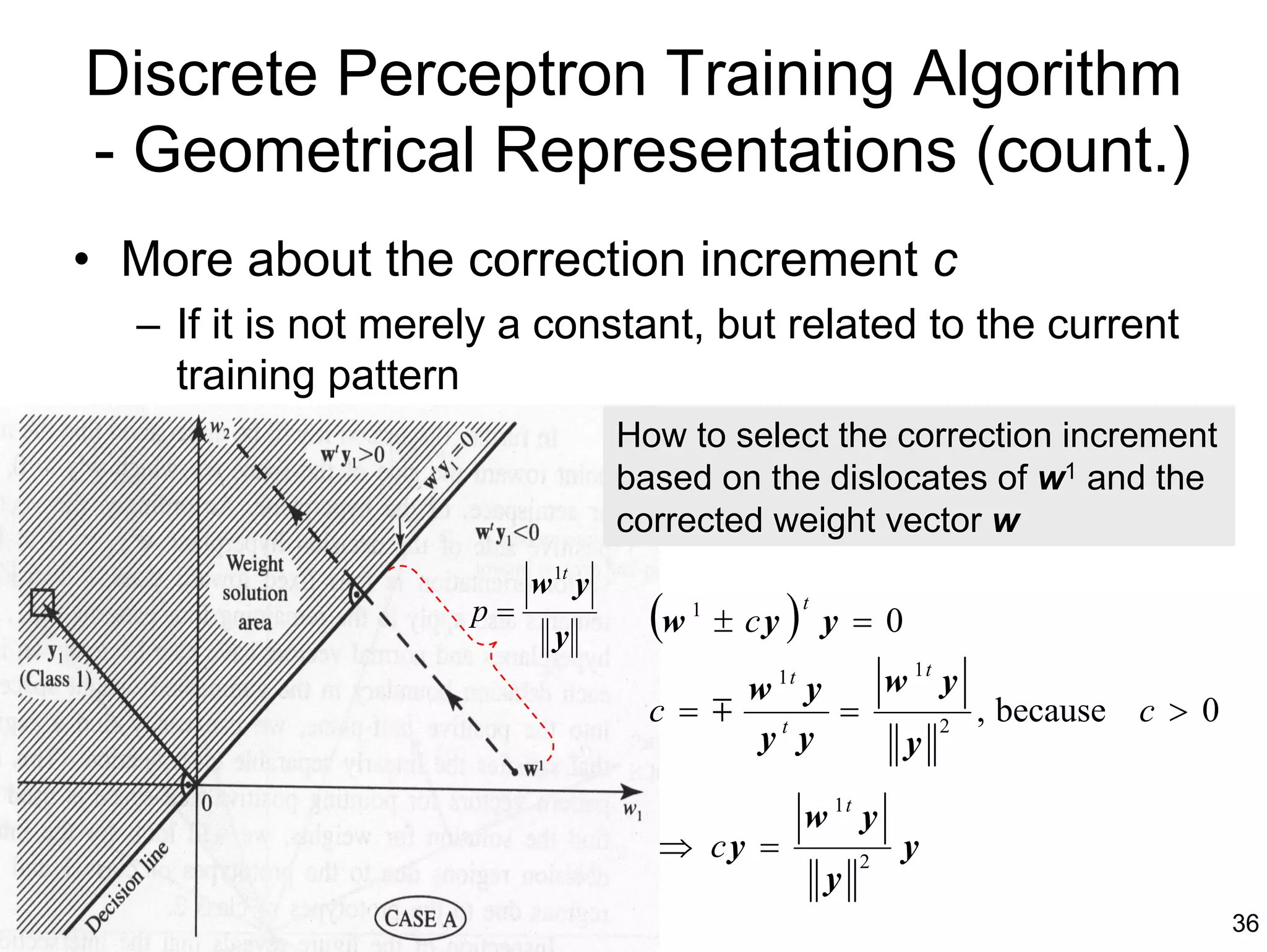 Discrete Perceptron Training Algorithm
- Geometrical Representations (count.)
• More about the correction increment c
  – If it is not merely a constant, but related to the current
    training pattern
                                   How to select the correction increment
                                   based on the dislocates of w1 and the
                                   corrected weight vector w
                          w 1t y
                     p=
                            y        (w   1
                                              ± cy   )   t
                                                             y =0
                                          w 1t y w 1t y
                                     c = m t =        2
                                                        , because c > 0
                                           y y    y

                                                         w 1t y
                                     ⇒ cy =                      2
                                                                     y
                                                             y
                                                                            36
 
