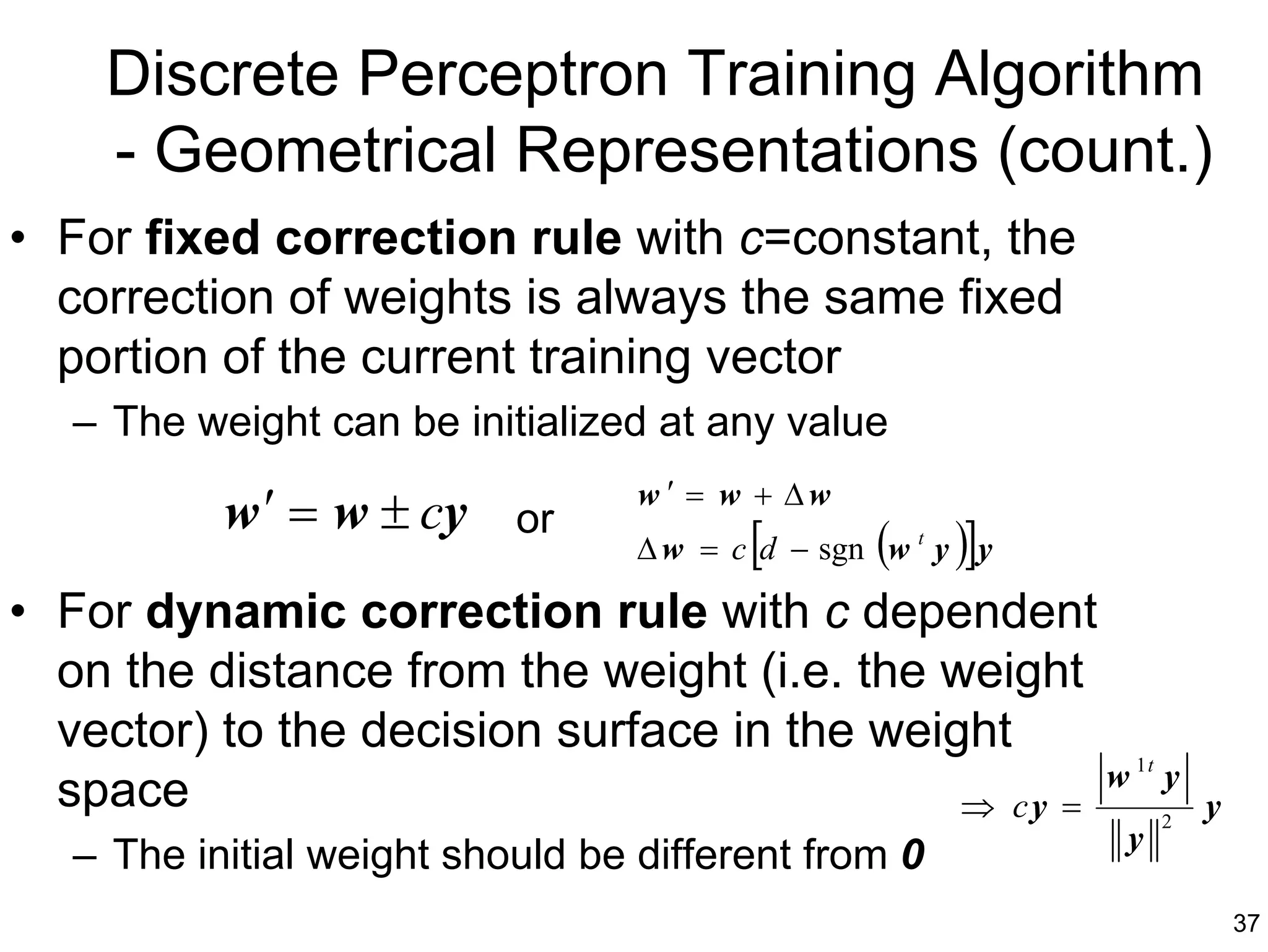 Discrete Perceptron Training Algorithm
    - Geometrical Representations (count.)
• For fixed correction rule with c=constant, the
  correction of weights is always the same fixed
  portion of the current training vector
   – The weight can be initialized at any value
                                  w ′ = w + ∆w
           w ′ = w ± cy or
                                         [       (    )]
                                  ∆ w = c d − sgn w t y y

• For dynamic correction rule with c dependent
  on the distance from the weight (i.e. the weight
  vector) to the decision surface in the weight
                                                    w 1t y
  space                                      ⇒ cy =      2
                                                                y
                                                            y
   – The initial weight should be different from 0
                                                                    37
 