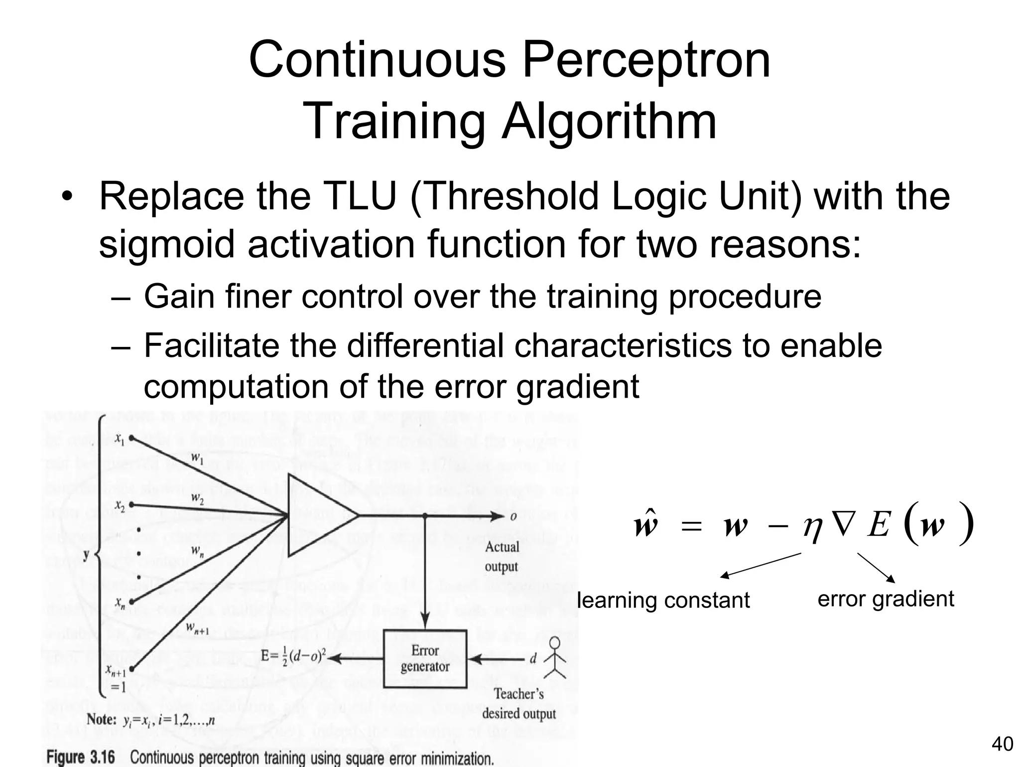 Continuous Perceptron
             Training Algorithm
• Replace the TLU (Threshold Logic Unit) with the
  sigmoid activation function for two reasons:
  – Gain finer control over the training procedure
  – Facilitate the differential characteristics to enable
    computation of the error gradient



                                        w = w − η ∇ E (w
                                        ˆ                               )
                                   learning constant   error gradient




                                                                            40
 
