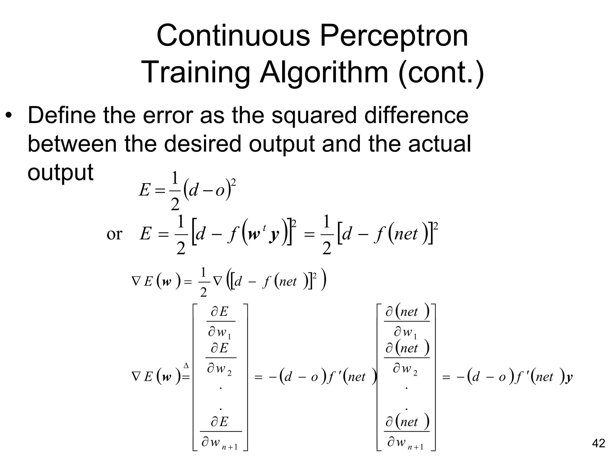 Continuous Perceptron
            Training Algorithm (cont.)
• Define the error as the squared difference
  between the desired output and the actual
  output        1
            E = (d − o)
                       2

               2
                1
                      [
         or E = d − f w t y
                2
                                 (     )]2
                                             =
                                                 1
                                                 2
                                                   [d − f (net )]2
           ∇ E (w ) =
                        1
                        2
                             (
                           ∇ [d − f (net )]
                                            2
                                                 )
                       ∂E                                  ∂ (net ) 
                       ∂w                                  ∂w 
                             1                                   1  
                         ∂E                                ∂ (net ) 
                    ∆ 
                          ∂w 2                                       
           ∇ E (w ) = 
                            . 
                                   = − (d − o ) f ′ (net   ) ∂ w 2  = − (d − o ) f ′ (net ) y
                                                                  .
                                                                    
                       .                                       .    
                       ∂E                                  ∂ (net ) 
                                                                    
                       ∂ w n +1 
                                                           ∂ w n +1 
                                                                                                42
 