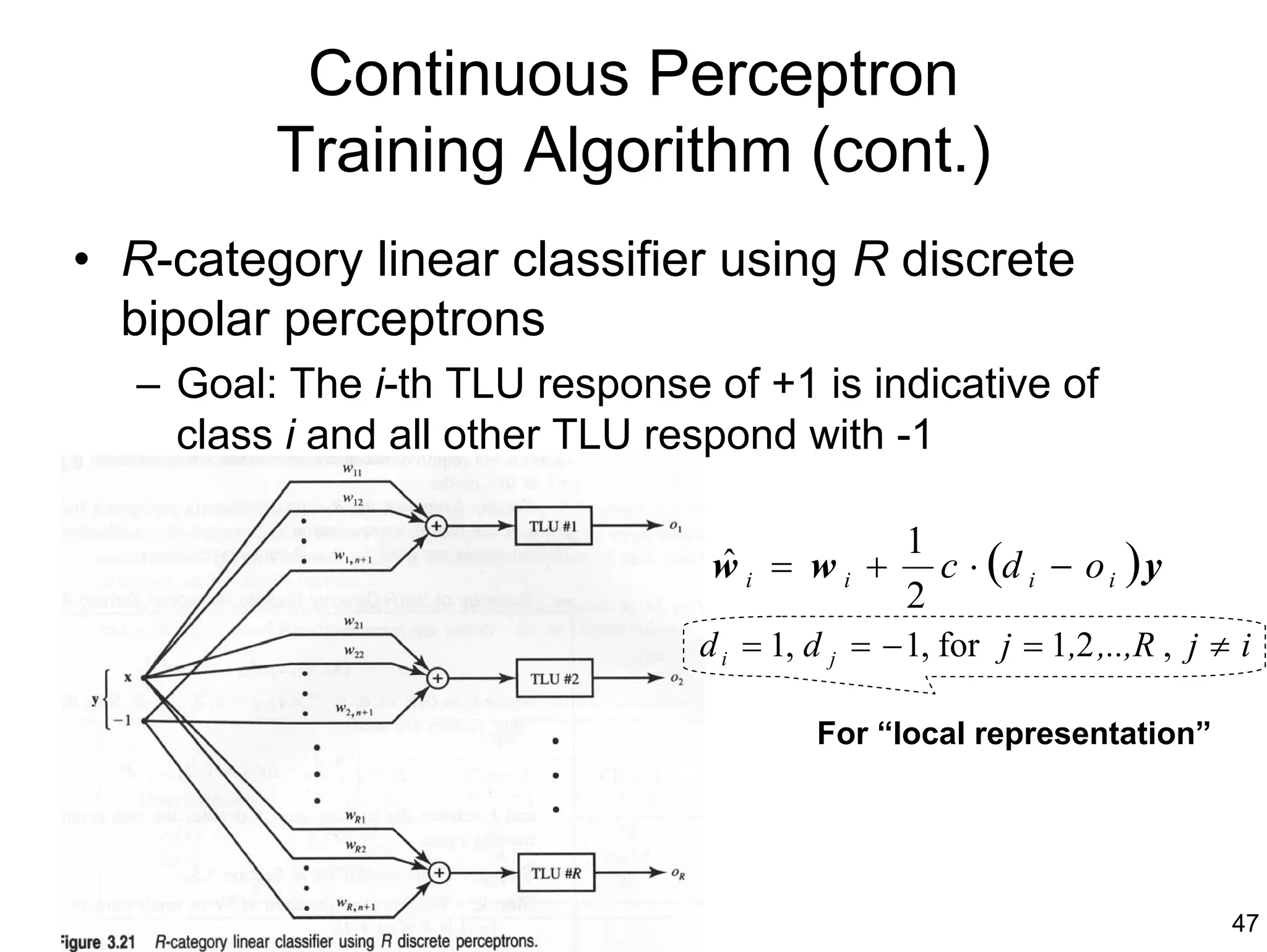 Continuous Perceptron
         Training Algorithm (cont.)
• R-category linear classifier using R discrete
  bipolar perceptrons
  – Goal: The i-th TLU response of +1 is indicative of
    class i and all other TLU respond with -1

                                                1
                                 wi = wi +
                                 ˆ                c ⋅ (d i − o i ) y
                                                2
                                d i = 1, d j = − 1, for j = 1,2 ,..,R , j ≠ i

                                         For “local representation”




                                                                           47
 