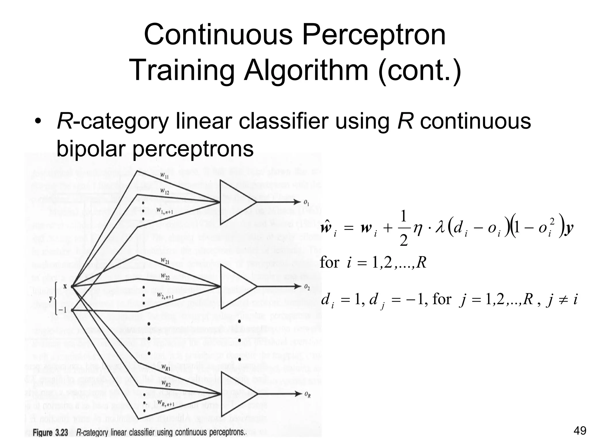 Continuous Perceptron
         Training Algorithm (cont.)
• R-category linear classifier using R continuous
  bipolar perceptrons


                            wi = wi +
                            ˆ
                                         1
                                         2
                                                             (        )
                                            η ⋅ λ (d i − o i ) 1 − o i2 y
                            for i = 1,2 ,...,R

                            d i = 1, d j = − 1, for j = 1,2 ,..,R , j ≠ i




                                                                            49
 