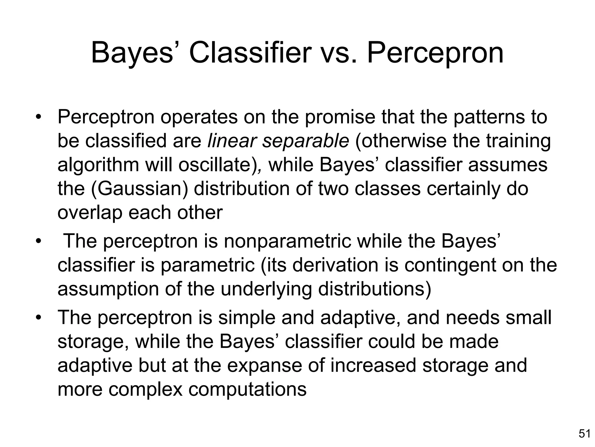 Bayes’ Classifier vs. Percepron

• Perceptron operates on the promise that the patterns to
  be classified are linear separable (otherwise the training
  algorithm will oscillate), while Bayes’ classifier assumes
  the (Gaussian) distribution of two classes certainly do
  overlap each other
• The perceptron is nonparametric while the Bayes’
  classifier is parametric (its derivation is contingent on the
  assumption of the underlying distributions)
• The perceptron is simple and adaptive, and needs small
  storage, while the Bayes’ classifier could be made
  adaptive but at the expanse of increased storage and
  more complex computations

                                                                  51
 