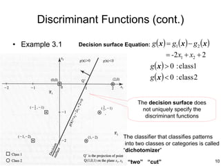 Discriminant Functions (cont.)

• Example 3.1   Decision surface Equation:   g ( x ) = g1 ( x ) − g 2 ( x )
                                                    = -2 x1 + x2 + 2
                                             g ( x ) > 0 : class1
                                             g ( x ) < 0 : class 2


                                      The decision surface does
                                        not uniquely specify the
                                         discriminant functions


                                The classifier that classifies patterns
                                 into two classes or categories is called
                                “dichotomizer”

                                 “two” “cut”                                  10
 