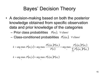 Bayes’ Decision Theory
• A decision-making based on both the posterior
  knowledge obtained from specific observation
  data and prior knowledge of the categories
   – Prior class probabilities P(ωi ), ∀ class i
  – Class-conditioned probabilities P(x ωi ), ∀ class i

                                        P (x ω i )P (ω i )                 P (x ω i )P (ω i )
    k = arg max P (ω i x ) = arg max                         = arg max
             i                    i          P (x )               i
                                                                         j =1
                                                                                (    )
                                                                         ∑ P x ω j P (ω j )

    k = arg max P (ω i x ) = arg max P (x ω i )P (ω i )
             i                    i




                                                                                                15
 