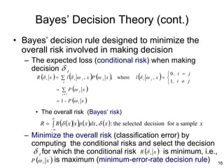Bayes’ Decision Theory (cont.)
• Bayes’ decision rule designed to minimize the
  overall risk involved in making decision
  – The expected loss (conditional risk) when making
    decision δ i
     R (δ x ) = ∑ l (δ ω , x )P (ω x ), where l (δ ω , x ) = 
                                                             0 , i = j
          i                 i       j    j               i   j
                      j                                             1, i ≠ j
                   = ∑ P (ω     j   x)
                      j≠i

                   = 1 - P (ω i x )

      • The overall risk (Bayes’ risk)
              ∞
        R = ∫ R (δ ( x ) x )p ( x )dx , δ ( x ) : the selected decision for a sample x
              −∞
  – Minimize the overall risk (classification error) by
    computing the conditional risks and select the decision
     δ i for which the conditional risk R (δ i x ) is minimum, i.e.,
    P (ω i x ) is maximum (minimum-error-rate decision rule) 16
 