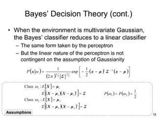 Bayes’ Decision Theory (cont.)
• When the environment is multivariate Gaussian,
  the Bayes’ classifier reduces to a linear classifier
    – The same form taken by the perceptron
    – But the linear nature of the perceptron is not
      contingent on the assumption of Gaussianity

         P (x ω ) =
                                                        1
                                   1
                                                   exp  − ( x − µ ) Σ
                                                                    t    −1
                                                                              ( x − µ )
                                                                                       
                          (2 π )
                                           1
                               n
                                   2   Σ       2        2                            

        Class ω 1 : E [ X ] = µ1
                      [
                   E ( X − µ1 )( X − µ1 ) = Σ
                                                     t
                                                         ]         P (ω 1 ) = P (ω 2 ) =
                                                                                           1
                                                                                           2
        Class ω 2 : E [ X ] = µ 2
                      [
                   E ( X − µ 2 )( X − µ 2 ) = Σ
                                                         t
                                                             ]
Assumptions                                                                                    18
 