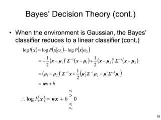 Bayes’ Decision Theory (cont.)

• When the environment is Gaussian, the Bayes’
  classifier reduces to a linear classifier (cont.)
     log l ( x ) = log P (x ω1 ) − log P (x ω 2 )
                1
           =−     ( x − µ1 )t Σ −1 ( x − µ1 ) + 1 ( x − µ2 )t Σ −1 ( x − µ2 )
                2                               2
                                      (
                                     1 t
           = ( µ1 − µ 2 ) Σ −1 x + µ 2 Σ −1 µ 2 − µ1 Σ −1 µ1
                         t

                                     2
                                                        t
                                                                )
           = wx + b
                              ω1
                          >
    ∴ log l ( x ) = wx + b 0
                          <
                              ω2

                                                                                19
 