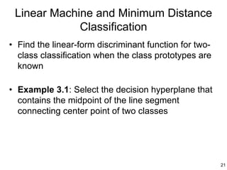 Linear Machine and Minimum Distance
             Classification
• Find the linear-form discriminant function for two-
  class classification when the class prototypes are
  known

• Example 3.1: Select the decision hyperplane that
  contains the midpoint of the line segment
  connecting center point of two classes




                                                        21
 