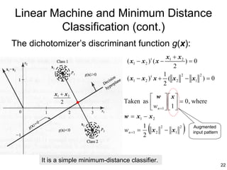Linear Machine and Minimum Distance
        Classification (cont.)
The dichotomizer’s discriminant function g(x):
                                                         x1 + x 2
                                      ( x1 − x 2 ) t ( x −        )=0
                                                            2
                                                        1      2      2
                                      ( x1 − x 2 ) t x + ( x 2 − x1 ) = 0
                                                        2
           x1 + x 2
                                               w x
                                     Taken as                 = 0 , where
                                                w n +1   1 
              2
                                                       
                                     w = x1 − x 2

                                     w n +1 =
                                                1
                                                2
                                                 (x2
                                                        2
                                                             − x1
                                                                    2
                                                                        )   Augmented
                                                                            input pattern




       It is a simple minimum-distance classifier.
                                                                                            22
 