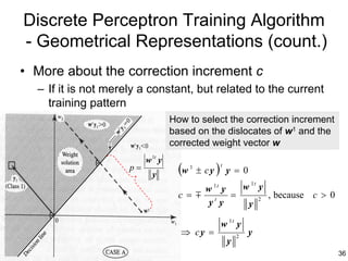Discrete Perceptron Training Algorithm
- Geometrical Representations (count.)
• More about the correction increment c
  – If it is not merely a constant, but related to the current
    training pattern
                                   How to select the correction increment
                                   based on the dislocates of w1 and the
                                   corrected weight vector w
                          w 1t y
                     p=
                            y        (w   1
                                              ± cy   )   t
                                                             y =0
                                          w 1t y w 1t y
                                     c = m t =        2
                                                        , because c > 0
                                           y y    y

                                                         w 1t y
                                     ⇒ cy =                      2
                                                                     y
                                                             y
                                                                            36
 