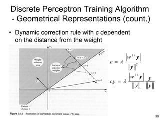 Discrete Perceptron Training Algorithm
- Geometrical Representations (count.)
• Dynamic correction rule with c dependent
  on the distance from the weight

                                            w 1t y
                                   c = λ         2
                                             y
                                             w 1t y   y
                                   cy = λ
                                                 y    y




                                                          38
 