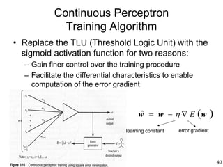 Continuous Perceptron
             Training Algorithm
• Replace the TLU (Threshold Logic Unit) with the
  sigmoid activation function for two reasons:
  – Gain finer control over the training procedure
  – Facilitate the differential characteristics to enable
    computation of the error gradient



                                        w = w − η ∇ E (w
                                        ˆ                               )
                                   learning constant   error gradient




                                                                            40
 