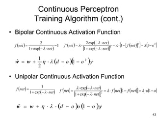 Continuous Perceptron
                   Training Algorithm (cont.)
• Bipolar Continuous Activation Function
                                                                2 exp(− λ ⋅ net )
  f (net ) =
                       2
               1 + exp(− λ ⋅ net )
                                   −1      f ′(net ) = λ ⋅
                                                             [1 + exp(− λ ⋅ net )]2
                                                                                         {              } (
                                                                                    = λ ⋅ 1 − [ f (net )] = λ 1 − o 2
                                                                                                         2
                                                                                                                        )

  w = w +
  ˆ
                      1
                      2
                        η ⋅ λ (d − o ) 1 − o 2 y(               )
• Unipolar Continuous Activation Function
   f (net ) =
                        1                              λ ⋅ exp(− λ ⋅ net)
                1 + exp(− λ ⋅ net )     f ′(net) =                          = λ ⋅ f (net)[1 − f (net)] = λ ⋅ o(1 − o)
                                                     [1+ exp(− λ ⋅ net)]  2




   w = w + η ⋅ λ ⋅ (d − o )o (1 − o ) y
   ˆ
                                                                                                                  43
 