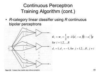 Continuous Perceptron
         Training Algorithm (cont.)
• R-category linear classifier using R continuous
  bipolar perceptrons


                            wi = wi +
                            ˆ
                                         1
                                         2
                                                             (        )
                                            η ⋅ λ (d i − o i ) 1 − o i2 y
                            for i = 1,2 ,...,R

                            d i = 1, d j = − 1, for j = 1,2 ,..,R , j ≠ i




                                                                            49
 