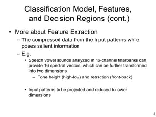 Classification Model, Features,
      and Decision Regions (cont.)
• More about Feature Extraction
  – The compressed data from the input patterns while
    poses salient information
  – E.g.
     • Speech vowel sounds analyzed in 16-channel filterbanks can
       provide 16 spectral vectors, which can be further transformed
       into two dimensions
         – Tone height (high-low) and retraction (front-back)

     • Input patterns to be projected and reduced to lower
       dimensions



                                                                       5
 