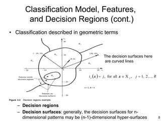 Classification Model, Features,
       and Decision Regions (cont.)
• Classification described in geometric terms



                                                The decision surfaces here
                                                are curved lines


                                     i o ( x ) = j , for all x ∈ Χ j ,   j = 1, 2 ,..., R




   – Decision regions
   – Decision surfaces: generally, the decision surfaces for n-
     dimensional patterns may be (n-1)-dimensional hyper-surfaces                           8
 