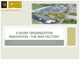 A WORK ORGANIZATION
 INNOVATION : THE MINI FACTORY
      PRESENTED BY ANN-CHARLOTTE TEGLBORG, NOVANCIA
IN COLLABORATION WITH PATRICK GILBERT AND NATHALIE RAULET
      CROZET, IAE DE PARIS UNIVERSITY PARIS I-SORBONNE
 