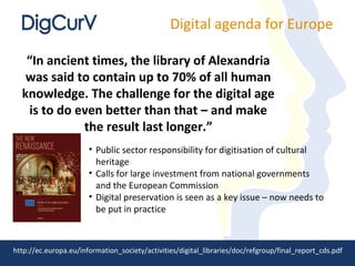 Digital agenda for Europe

   “In ancient times, the library of Alexandria
   was said to contain up to 70% of all human
  knowledge. The challenge for the digital age
   is to do even better than that – and make
             the result last longer.”
                       • Public sector responsibility for digitisation of cultural
                         heritage
                       • Calls for large investment from national governments
                         and the European Commission
                       • Digital preservation is seen as a key issue – now needs to
                         be put in practice



http://ec.europa.eu/information_society/activities/digital_libraries/doc/refgroup/final_report_cds.pdf
 