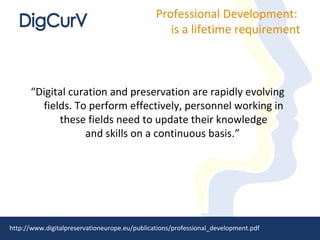 Professional Development:
                                                  is a lifetime requirement



      “Digital curation and preservation are rapidly evolving
        fields. To perform effectively, personnel working in
            these fields need to update their knowledge
                  and skills on a continuous basis.”




http://www.digitalpreservationeurope.eu/publications/professional_development.pdf
 