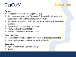Consortium
Europe
   Fondazione Rinascimento Digitale (FRD)
   Georg-August-Universität Göttingen Stiftung Öffentlichen Recht,
   Goettingen State and University Library (UGOE)
   Humanities Advanced Technology Institute (HATII) at University of
   Glasgow
   MDR Partners (Consulting) Ltd (MDR)
   Trinity College Dublin (TFTCD)
   Vilniaus Universiteto Biblioteka (VUL)
Third countries
   Faculty of Information at the University of Toronto (uToronto)
   Institute of Museum and Library Services (IMLS)
Associates
   Digital Preservation Coalition (DPC)
   Nestor
 