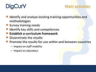 Main activities

Identify and analyse existing training opportunities and
methodologies
Survey training needs
Identify key skills and competences
Establish a curriculum framework
Disseminate the results
Promote the results for use within and between countries
– Impact on staff mobility
– Impact on educators
 